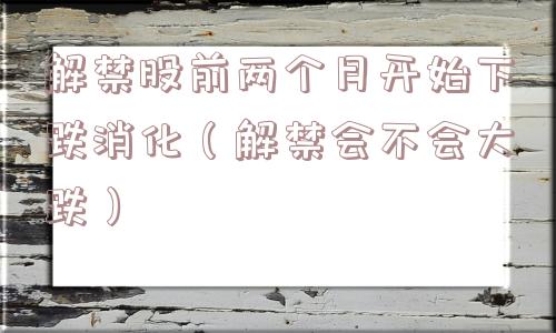 解禁股前两个月开始下跌消化(解禁会不会大跌) 解禁股前两个月开始下跌消化(解禁会不会大跌)