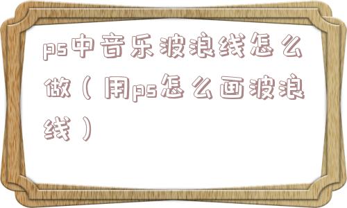 ps中音乐波浪线怎么做(用ps怎么画波浪线) ps中音乐波浪线怎么做(用ps怎么画波浪线)