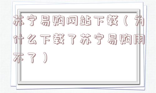 苏宁易购网站下载(为什么下载了苏宁易购用不了) 苏宁易购网站下载(为什么下载了苏宁易购用不了)