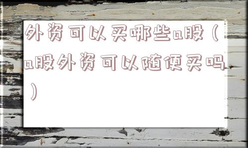 外资可以买哪些a股（a股外资可以随便买吗）