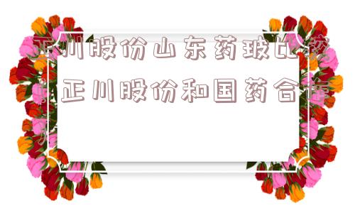 正川股份山东药玻比较(正川股份和国药合作) 正川股份山东药玻比较(正川股份和国药合作)