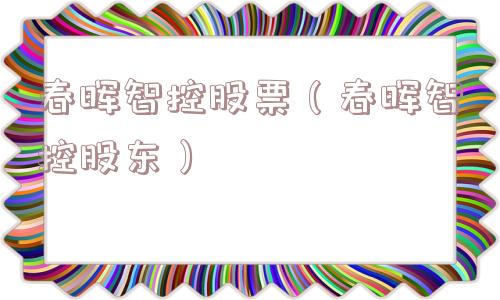 春晖智控股票(春晖智控股东) 春晖智控股票(春晖智控股东)
