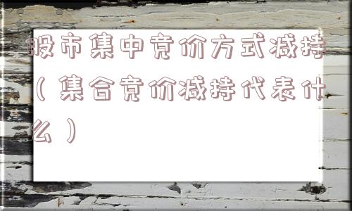 股市集中竞价方式减持(集合竞价减持代表什么) 股市集中竞价方式减持(集合竞价减持代表什么)