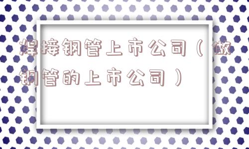 焊接钢管上市公司(做钢管的上市公司) 焊接钢管上市公司(做钢管的上市公司)