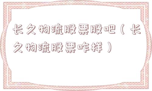 长久物流股票股吧(长久物流股票咋样) 长久物流股票股吧(长久物流股票咋样)