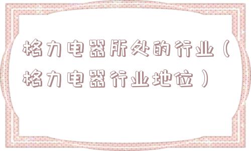 格力电器所处的行业(格力电器行业地位) 格力电器所处的行业(格力电器行业地位)