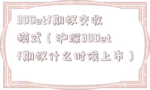 300etf期权交收模式(沪深300etf期权什么时候上市) 300etf期权交收模式(沪深300etf期权什么时候上市)