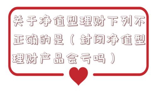 关于净值型理财下列不正确的是（封闭净值型理财产品会亏吗）