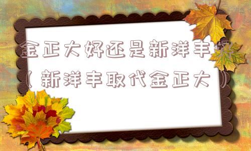 金正大好还是新洋丰好（新洋丰取代金正大）