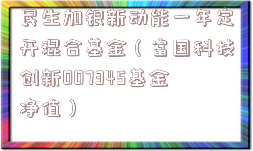 民生加银新动能一年定开混合基金(富国科技创新007345基金净值) 民生加银新动能一年定开混合基金(富国科技创新007345基金净值)