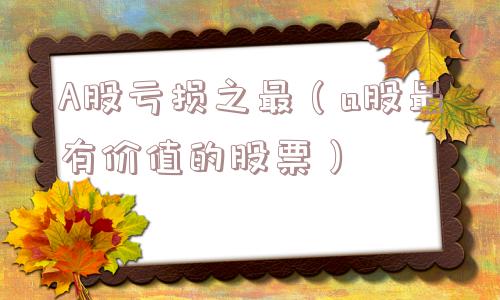 A股亏损之最(a股最有价值的股票) A股亏损之最(a股最有价值的股票)