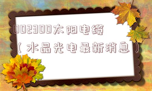 002300太阳电缆(水晶光电最新消息) 002300太阳电缆(水晶光电最新消息)