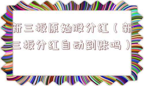 新三板原始股分红(新三板分红自动到账吗) 新三板原始股分红(新三板分红自动到账吗)