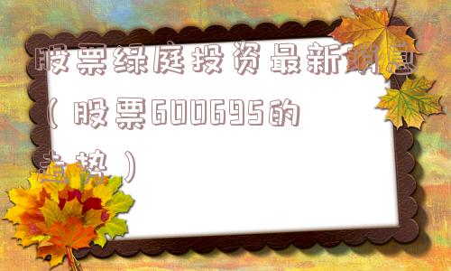 股票绿庭投资最新消息（股票600695的走势）