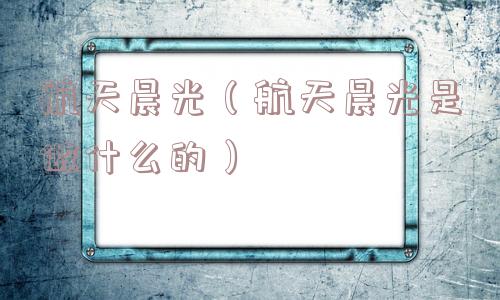 航天晨光(航天晨光是做什么的) 航天晨光(航天晨光是做什么的)