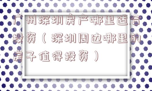 广州深圳房产哪里适合投资（深圳周边哪里的房子值得投资）