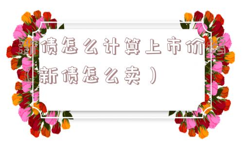 新债怎么计算上市价格(新债怎么卖) 新债怎么计算上市价格(新债怎么卖)
