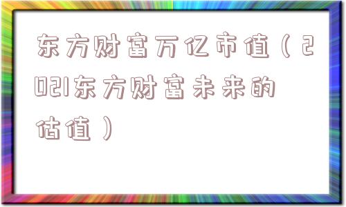 东方财富万亿市值(2021东方财富未来的估值) 东方财富万亿市值(2021东方财富未来的估值)