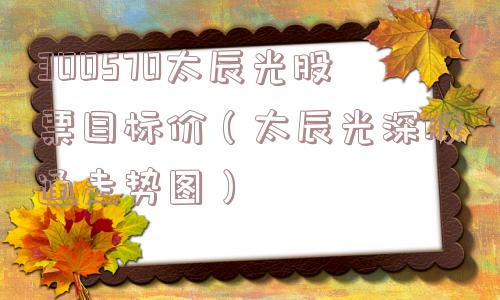 300570太辰光股票目标价(太辰光深股通走势图) 300570太辰光股票目标价(太辰光深股通走势图)