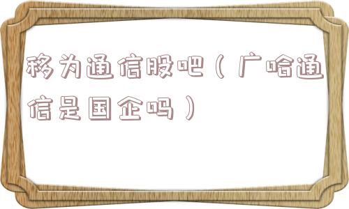 移为通信股吧（广哈通信是国企吗）