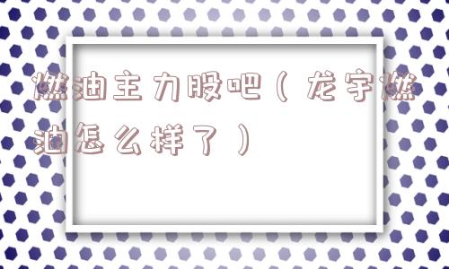 燃油主力股吧（龙宇燃油怎么样了）