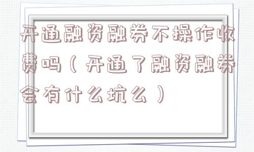 开通融资融券不操作收费吗(开通了融资融券会有什么坑么) 开通融资融券不操作收费吗(开通了融资融券会有什么坑么)
