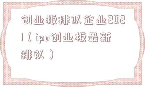 创业板排队企业2021（ipo创业板最新排队）