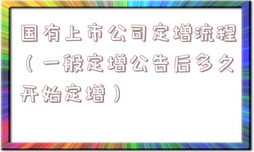 国有上市公司定增流程（一般定增公告后多久开始定增）