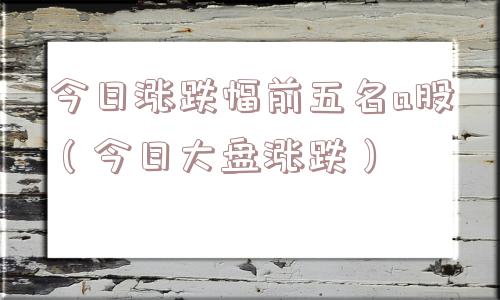 今日涨跌幅前五名a股(今日大盘涨跌) 今日涨跌幅前五名a股(今日大盘涨跌)