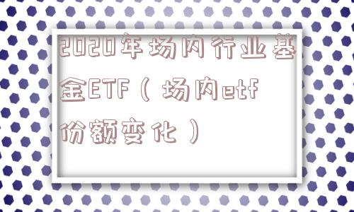 2020年场内行业基金ETF(场内etf份额变化) 2020年场内行业基金ETF(场内etf份额变化)