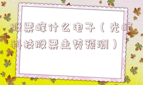 股票峰什么电子(光峰科技股票走势预测) 股票峰什么电子(光峰科技股票走势预测)