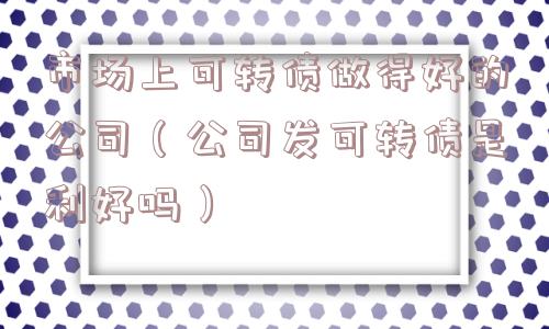 市场上可转债做得好的公司（公司发可转债是利好吗）
