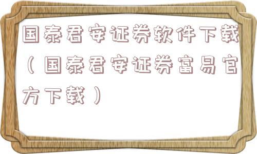 国泰君安证券软件下载（国泰君安证券富易官方下载）