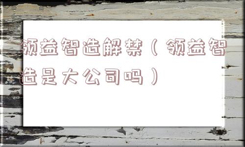 领益智造解禁（领益智造是大公司吗）