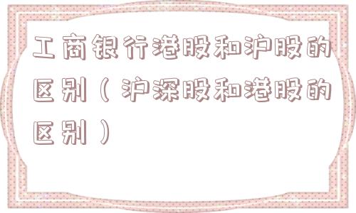 工商银行港股和沪股的区别（沪深股和港股的区别）