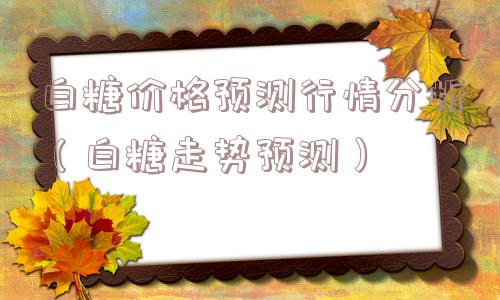 白糖价格预测行情分析（白糖走势预测）