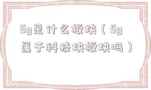 5g是什么板块(5g属于科技块板块吗) 5g是什么板块(5g属于科技块板块吗)