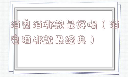 酒鬼酒哪款最好喝（酒鬼酒哪款最经典）