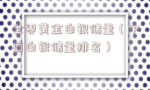 世界黄金白银储量(中国白银储量排名) 世界黄金白银储量(中国白银储量排名)