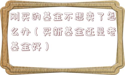 刚买的基金不想卖了怎么办(买新基金还是老基金好) 刚买的基金不想卖了怎么办(买新基金还是老基金好)