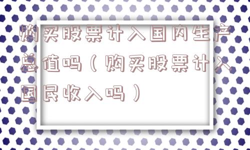 购买股票计入国内生产总值吗(购买股票计入国民收入吗) 购买股票计入国内生产总值吗(购买股票计入国民收入吗)
