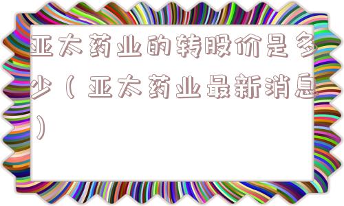 亚太药业的转股价是多少（亚太药业最新消息）