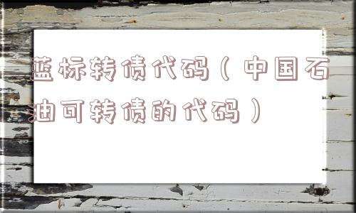 蓝标转债代码(中国石油可转债的代码) 蓝标转债代码(中国石油可转债的代码)