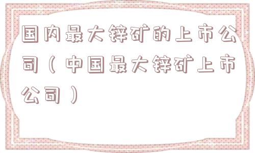 国内最大锌矿的上市公司(中国最大锌矿上市公司) 国内最大锌矿的上市公司(中国最大锌矿上市公司)