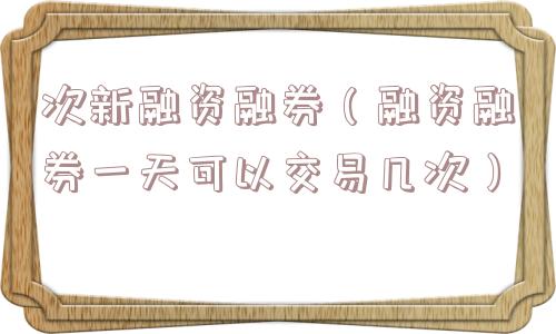 次新融资融券(融资融券一天可以交易几次) 次新融资融券(融资融券一天可以交易几次)