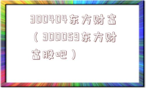 300404东方财富(300059东方财富股吧) 300404东方财富(300059东方财富股吧)