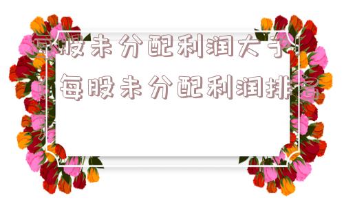 每股未分配利润大于1(每股未分配利润排名) 每股未分配利润大于1(每股未分配利润排名)