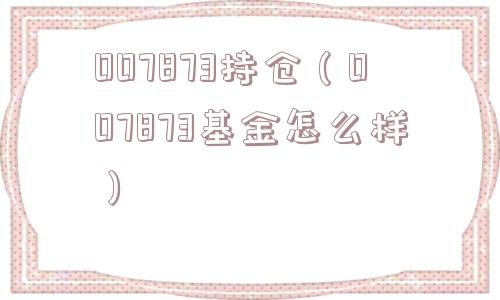 007873持仓(007873基金怎么样) 007873持仓(007873基金怎么样)
