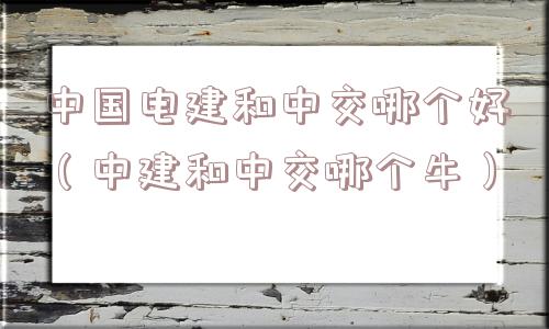 中国电建和中交哪个好(中建和中交哪个牛) 中国电建和中交哪个好(中建和中交哪个牛)