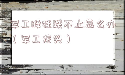 军工股狂跌不止怎么办（军工龙头）
